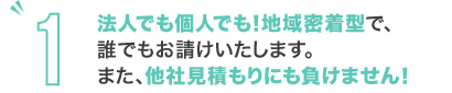 法人でも個人でも!地域密着型で、誰でもお請けいたします。また、他社見積もりにも負けません!
