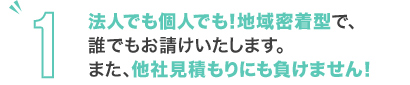 法人でも個人でも！地域密着型で、誰でもお請けいたします。また、他社見積もりにも負けません！