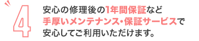 安心の修理後の1年間保証など手厚いメンテナンス・保証サービスで安心してご利用いただけます。